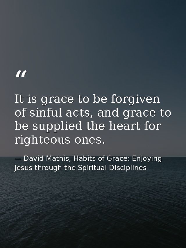 It is grace to be forgiven of sinful acts, and grace to be supplied the heart for righteous ones. — David Mathis, Habits of Grace: Enjoying Jesus through the Spiritual Disciplines