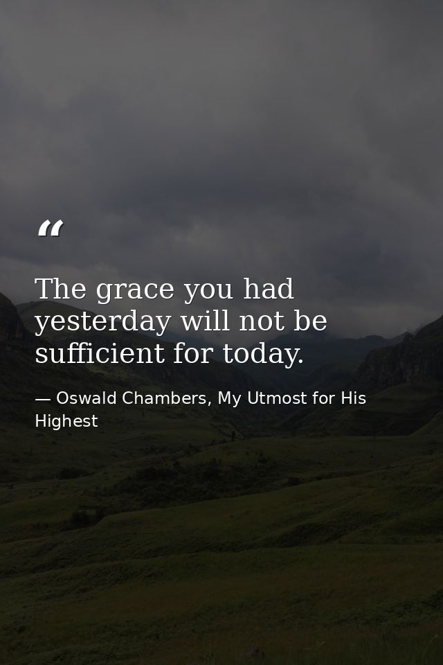 The grace you had yesterday will not be sufficient for today. — Oswald Chambers, My Utmost for His Highest