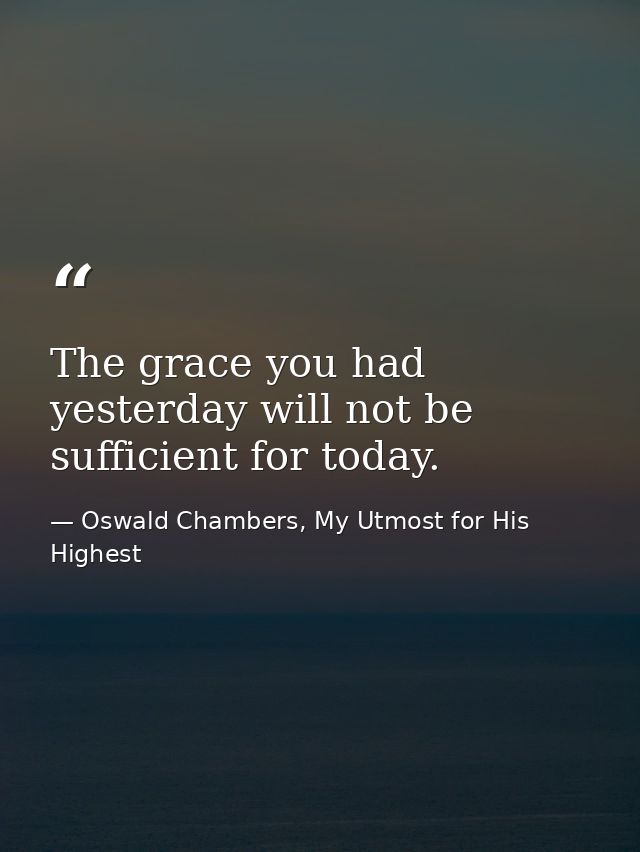 The grace you had yesterday will not be sufficient for today. — Oswald Chambers, My Utmost for His Highest