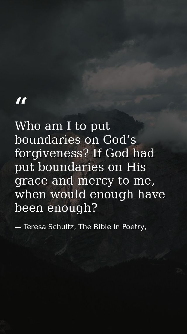 Who am I to put boundaries on God’s forgiveness? If God had put boundaries on His grace and mercy to me, when would enou — Teresa Schultz, The Bible In Poetry,