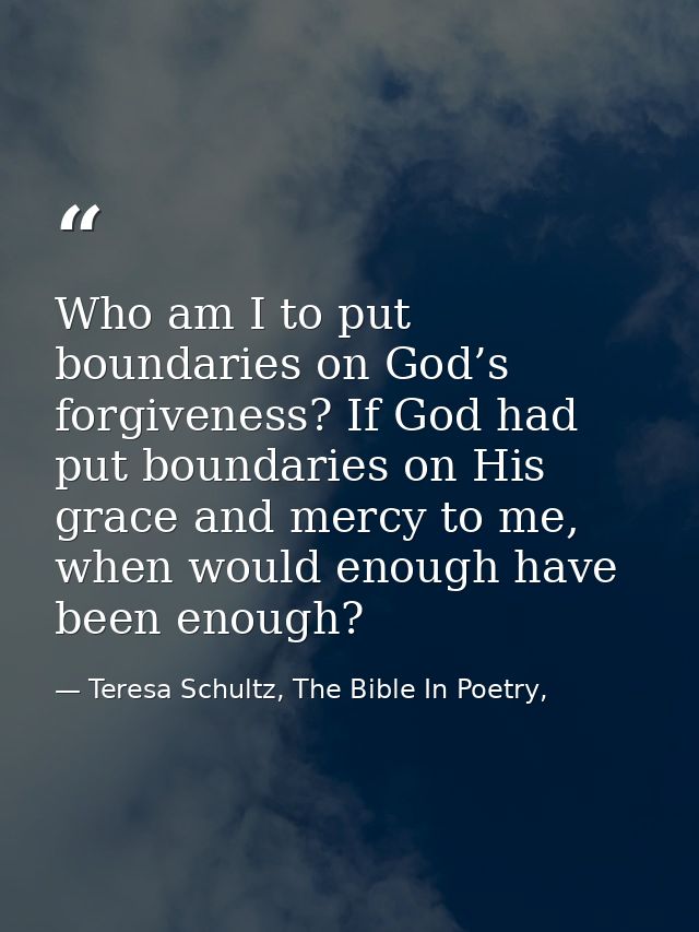 Who am I to put boundaries on God’s forgiveness? If God had put boundaries on His grace and mercy to me, when would enou — Teresa Schultz, The Bible In Poetry,