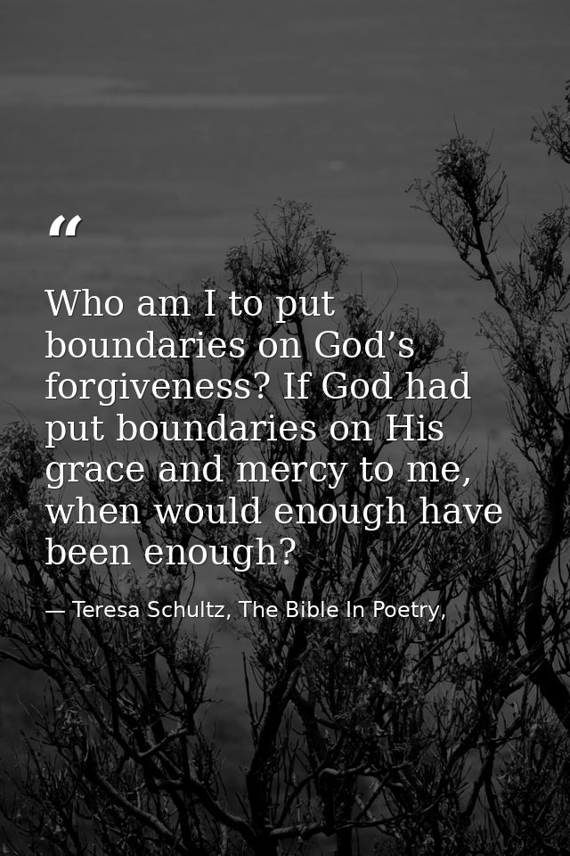 Who am I to put boundaries on God’s forgiveness? If God had put boundaries on His grace and mercy to me, when would enou — Teresa Schultz, The Bible In Poetry,