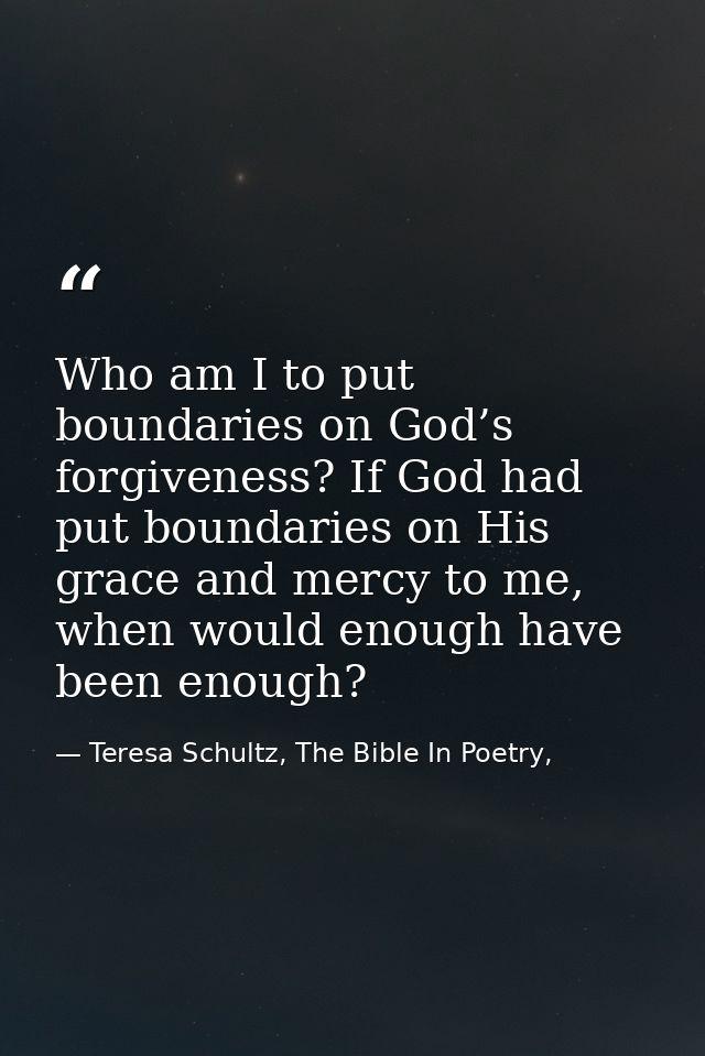 Who am I to put boundaries on God’s forgiveness? If God had put boundaries on His grace and mercy to me, when would enou — Teresa Schultz, The Bible In Poetry,