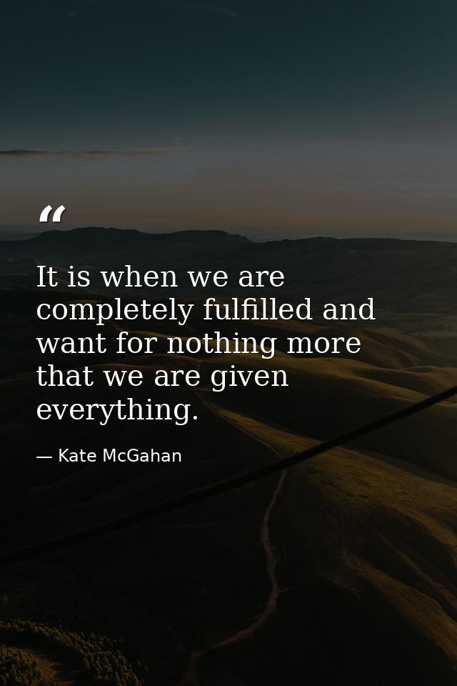 It is when we are completely fulfilled and want for nothing more that we are given everything. — Kate McGahan