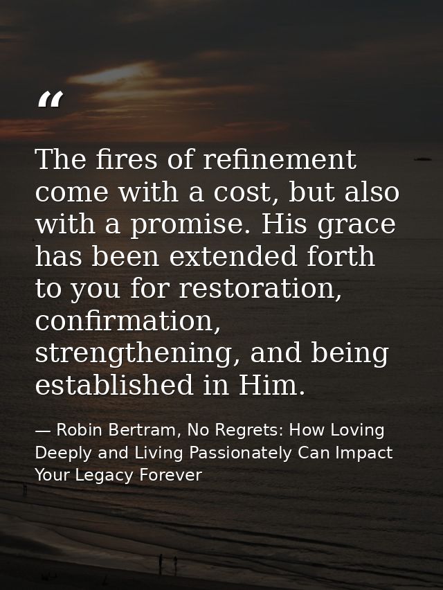 The fires of refinement come with a cost, but also with a promise. His grace has been extended forth to you for restorat — Robin Bertram, No Regrets: How Loving Deeply and Living Passionately Can Impact Your Legacy Forever