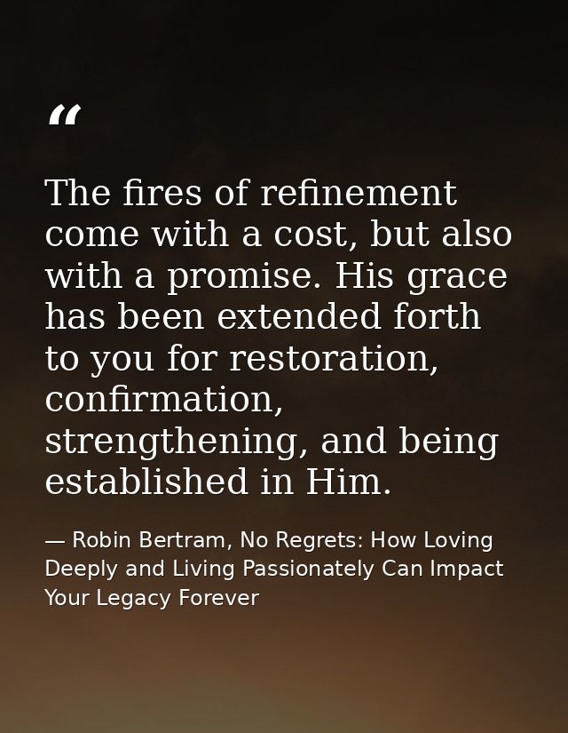 The fires of refinement come with a cost, but also with a promise. His grace has been extended forth to you for restorat — Robin Bertram, No Regrets: How Loving Deeply and Living Passionately Can Impact Your Legacy Forever