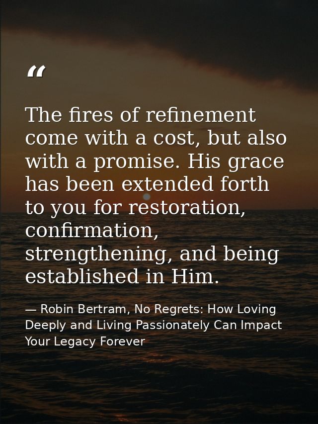 The fires of refinement come with a cost, but also with a promise. His grace has been extended forth to you for restorat — Robin Bertram, No Regrets: How Loving Deeply and Living Passionately Can Impact Your Legacy Forever