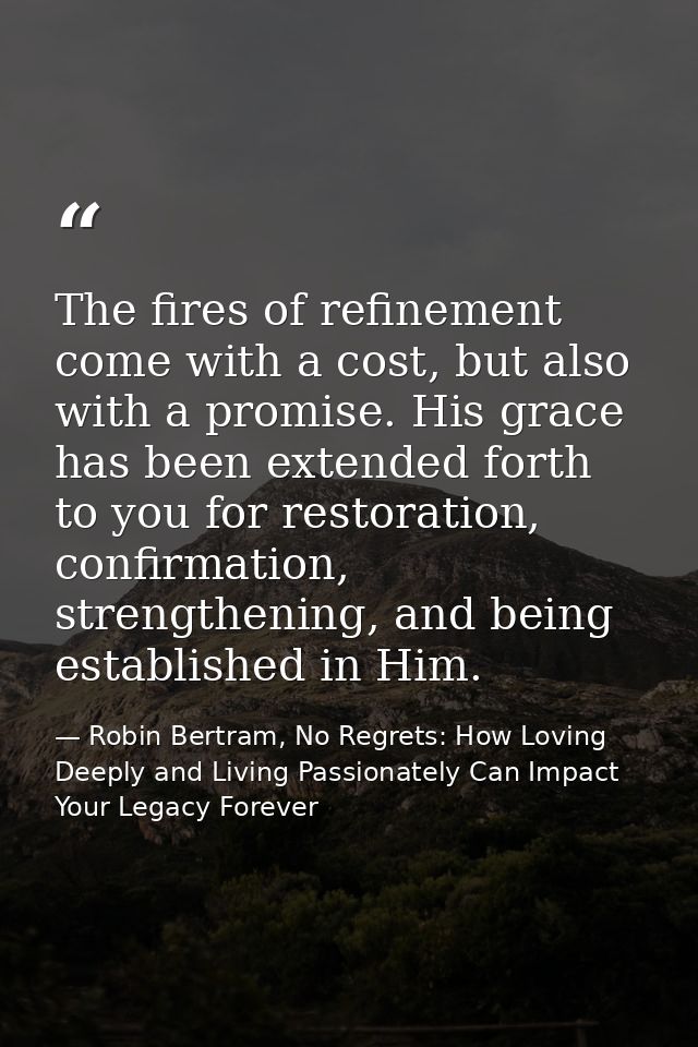 The fires of refinement come with a cost, but also with a promise. His grace has been extended forth to you for restorat — Robin Bertram, No Regrets: How Loving Deeply and Living Passionately Can Impact Your Legacy Forever