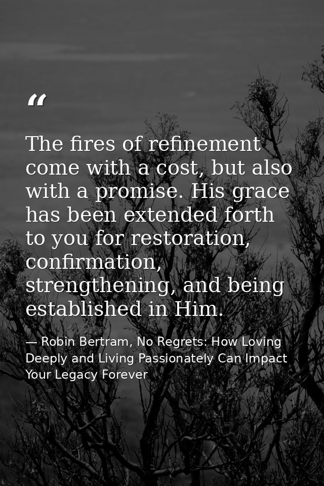 The fires of refinement come with a cost, but also with a promise. His grace has been extended forth to you for restorat — Robin Bertram, No Regrets: How Loving Deeply and Living Passionately Can Impact Your Legacy Forever