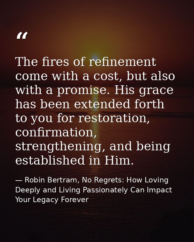 The fires of refinement come with a cost, but also with a promise. His grace has been extended forth to you for restorat — Robin Bertram, No Regrets: How Loving Deeply and Living Passionately Can Impact Your Legacy Forever