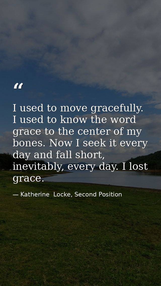 I used to move gracefully. I used to know the word grace to the center of my bones. Now I seek it every day and fall sho — Katherine  Locke, Second Position