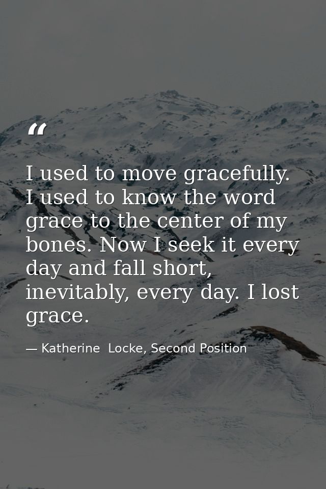 I used to move gracefully. I used to know the word grace to the center of my bones. Now I seek it every day and fall sho — Katherine  Locke, Second Position