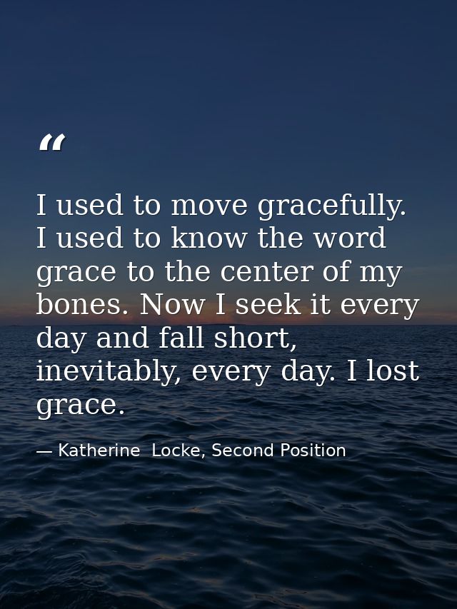 I used to move gracefully. I used to know the word grace to the center of my bones. Now I seek it every day and fall sho — Katherine  Locke, Second Position