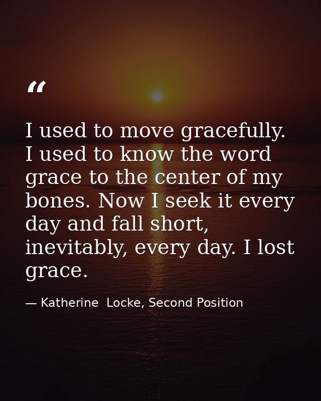 I used to move gracefully. I used to know the word grace to the center of my bones. Now I seek it every day and fall sho — Katherine  Locke, Second Position