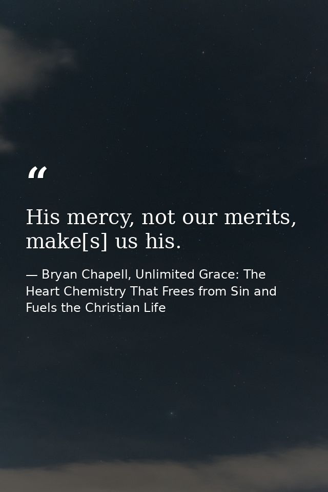 His mercy, not our merits, make[s] us his. — Bryan Chapell, Unlimited Grace: The Heart Chemistry That Frees from Sin and Fuels the Christian Life