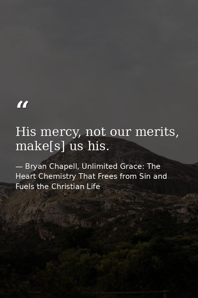 His mercy, not our merits, make[s] us his. — Bryan Chapell, Unlimited Grace: The Heart Chemistry That Frees from Sin and Fuels the Christian Life