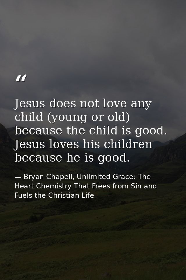 Jesus does not love any child (young or old) because the child is good. Jesus loves his children because he is good. — Bryan Chapell, Unlimited Grace: The Heart Chemistry That Frees from Sin and Fuels the Christian Life