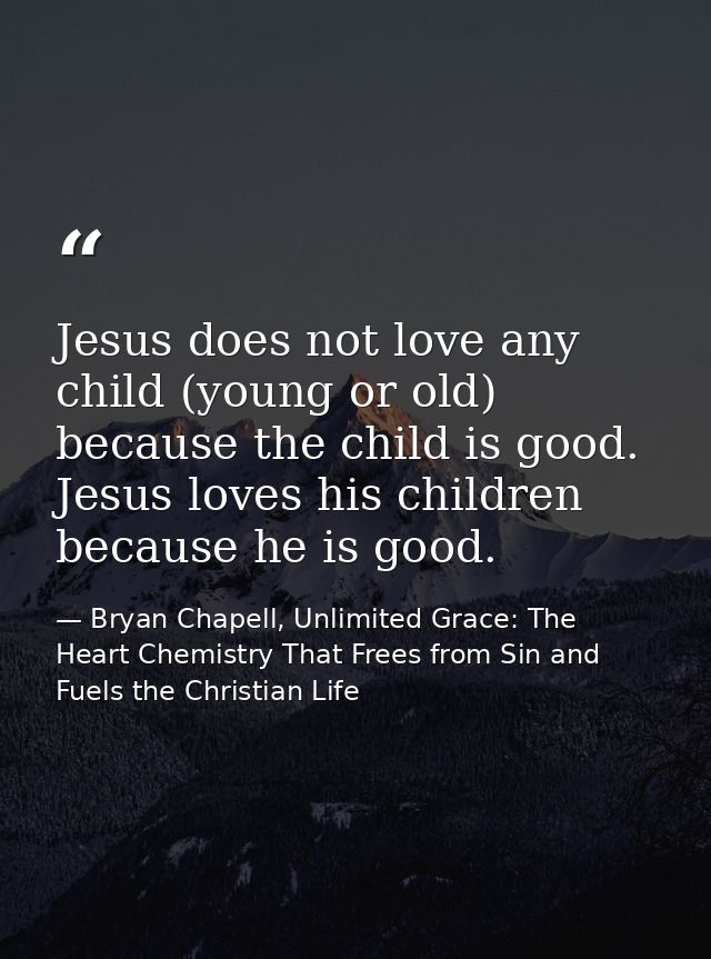 Jesus does not love any child (young or old) because the child is good. Jesus loves his children because he is good. — Bryan Chapell, Unlimited Grace: The Heart Chemistry That Frees from Sin and Fuels the Christian Life