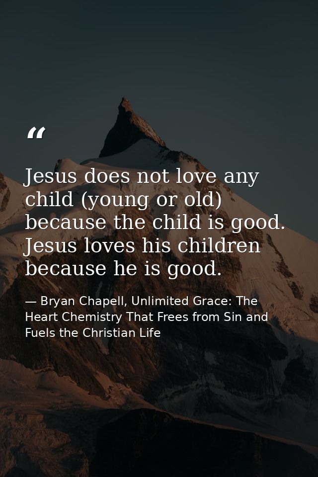 Jesus does not love any child (young or old) because the child is good. Jesus loves his children because he is good. — Bryan Chapell, Unlimited Grace: The Heart Chemistry That Frees from Sin and Fuels the Christian Life