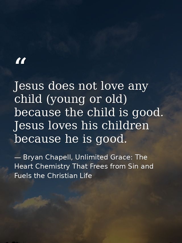 Jesus does not love any child (young or old) because the child is good. Jesus loves his children because he is good. — Bryan Chapell, Unlimited Grace: The Heart Chemistry That Frees from Sin and Fuels the Christian Life