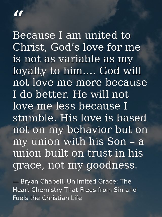 Because I am united to Christ, God’s love for me is not as variable as my loyalty to him…. God will not love me more bec — Bryan Chapell, Unlimited Grace: The Heart Chemistry That Frees from Sin and Fuels the Christian Life