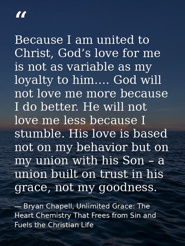 Because I am united to Christ, God’s love for me is not as variable as my loyalty to him…. God will not love me more bec — Bryan Chapell, Unlimited Grace: The Heart Chemistry That Frees from Sin and Fuels the Christian Life