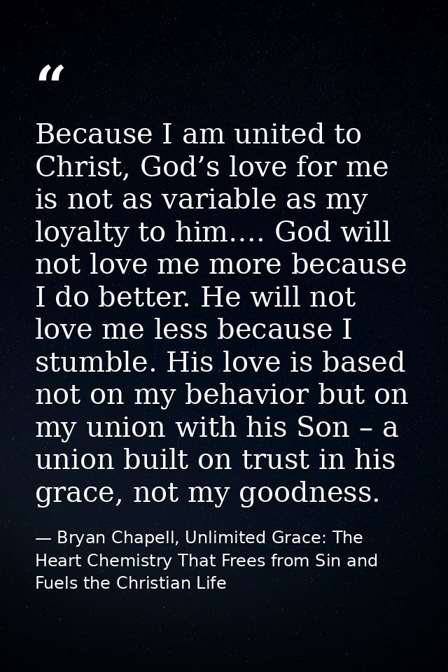 Because I am united to Christ, God’s love for me is not as variable as my loyalty to him…. God will not love me more bec — Bryan Chapell, Unlimited Grace: The Heart Chemistry That Frees from Sin and Fuels the Christian Life