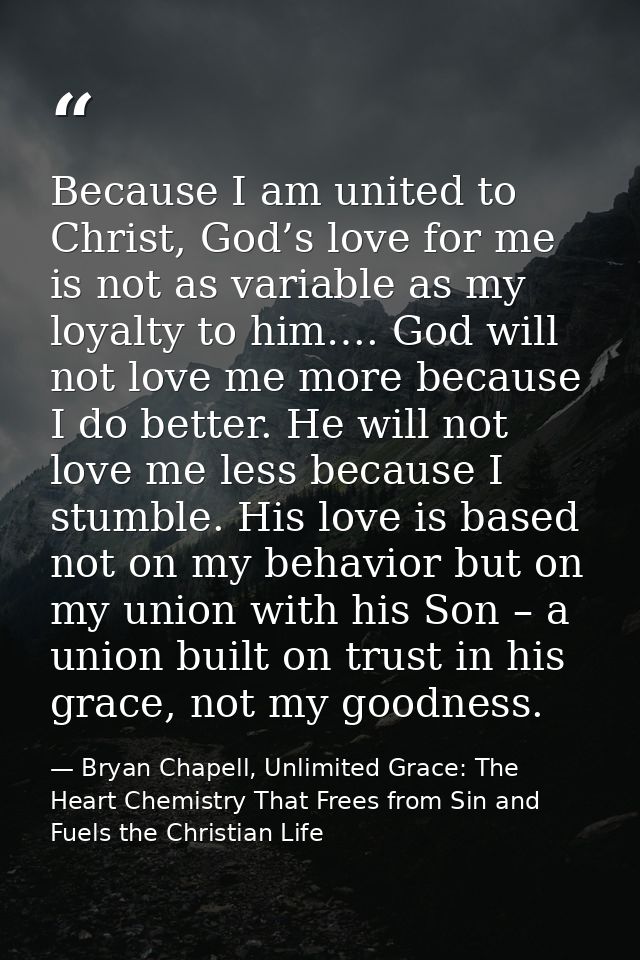 Because I am united to Christ, God’s love for me is not as variable as my loyalty to him…. God will not love me more bec — Bryan Chapell, Unlimited Grace: The Heart Chemistry That Frees from Sin and Fuels the Christian Life