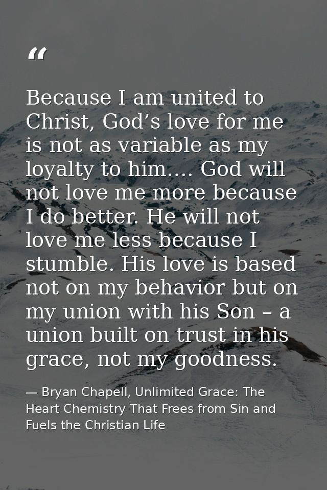 Because I am united to Christ, God’s love for me is not as variable as my loyalty to him…. God will not love me more bec — Bryan Chapell, Unlimited Grace: The Heart Chemistry That Frees from Sin and Fuels the Christian Life
