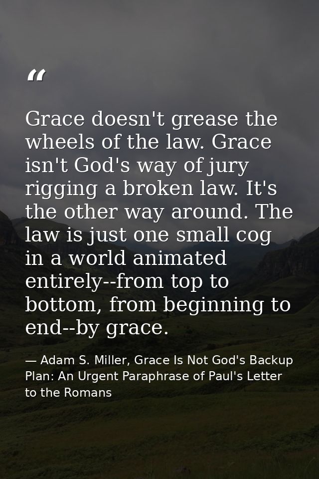Grace doesn't grease the wheels of the law. Grace isn't God's way of jury rigging a broken law. It's the other way aroun — Adam S. Miller, Grace Is Not God's Backup Plan: An Urgent Paraphrase of Paul's Letter to the Romans