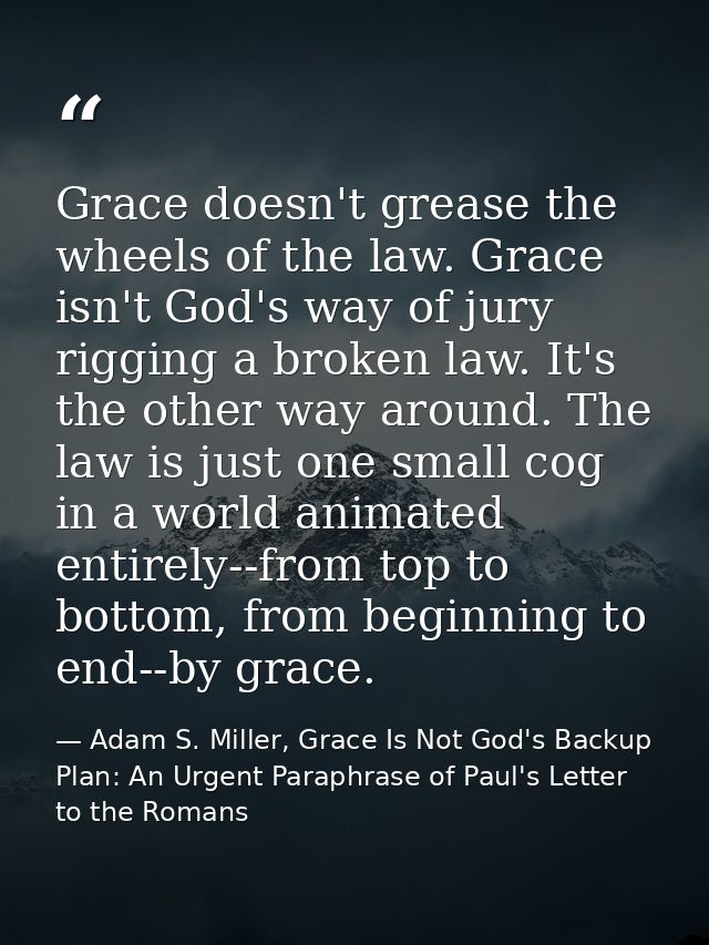 Grace doesn't grease the wheels of the law. Grace isn't God's way of jury rigging a broken law. It's the other way aroun — Adam S. Miller, Grace Is Not God's Backup Plan: An Urgent Paraphrase of Paul's Letter to the Romans
