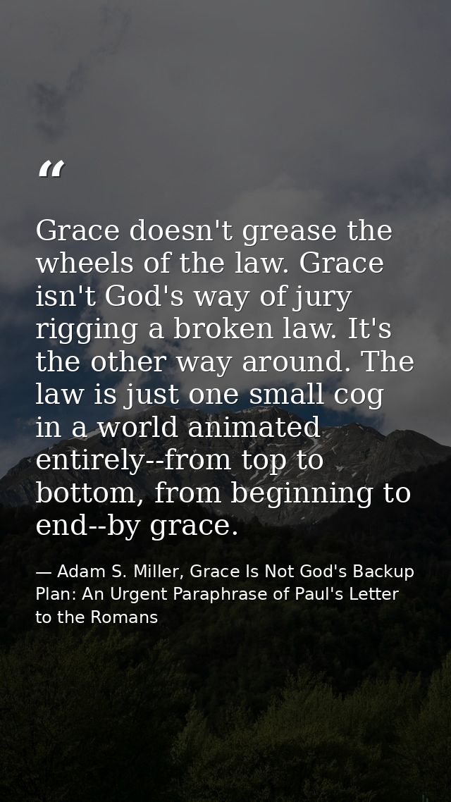 Grace doesn't grease the wheels of the law. Grace isn't God's way of jury rigging a broken law. It's the other way aroun — Adam S. Miller, Grace Is Not God's Backup Plan: An Urgent Paraphrase of Paul's Letter to the Romans