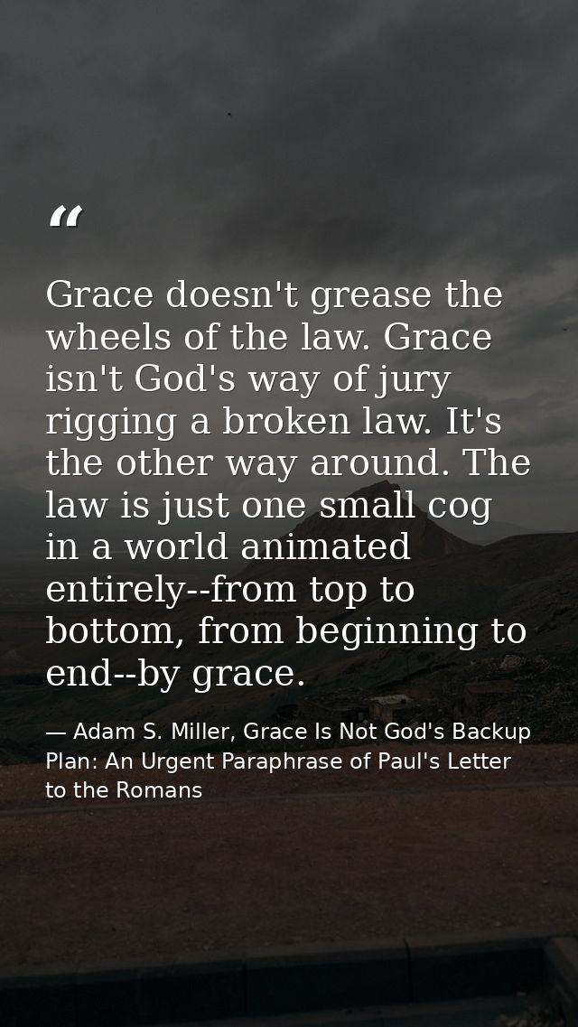 Grace doesn't grease the wheels of the law. Grace isn't God's way of jury rigging a broken law. It's the other way aroun — Adam S. Miller, Grace Is Not God's Backup Plan: An Urgent Paraphrase of Paul's Letter to the Romans