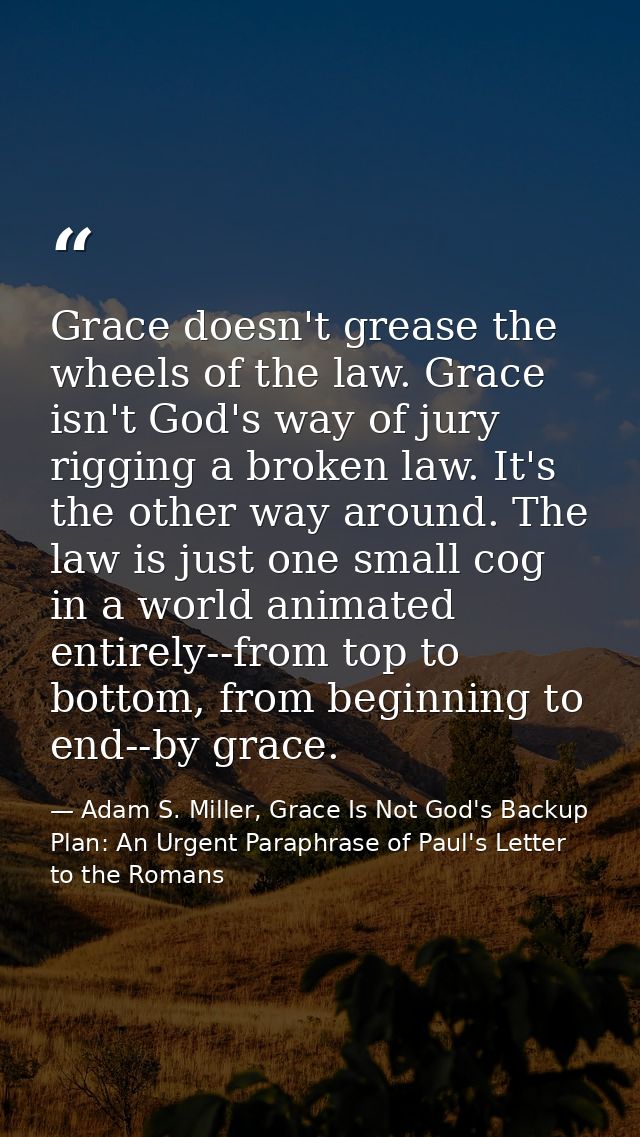 Grace doesn't grease the wheels of the law. Grace isn't God's way of jury rigging a broken law. It's the other way aroun — Adam S. Miller, Grace Is Not God's Backup Plan: An Urgent Paraphrase of Paul's Letter to the Romans