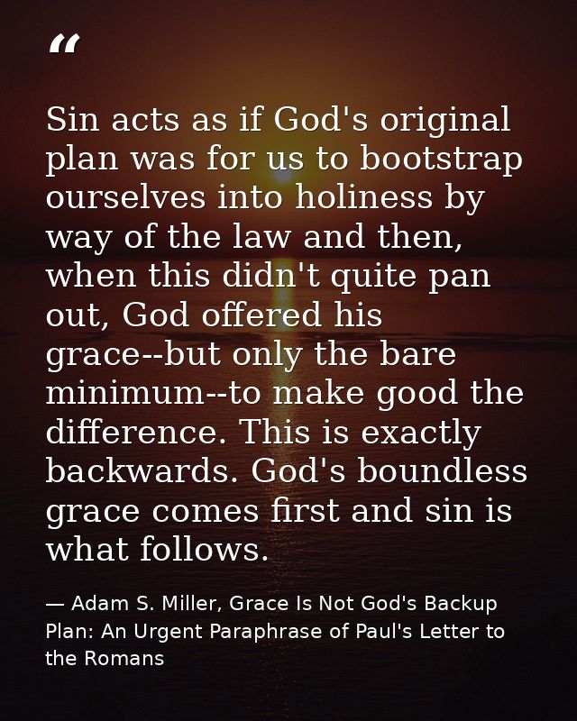 Sin acts as if God's original plan was for us to bootstrap ourselves into holiness by way of the law and then, when this — Adam S. Miller, Grace Is Not God's Backup Plan: An Urgent Paraphrase of Paul's Letter to the Romans