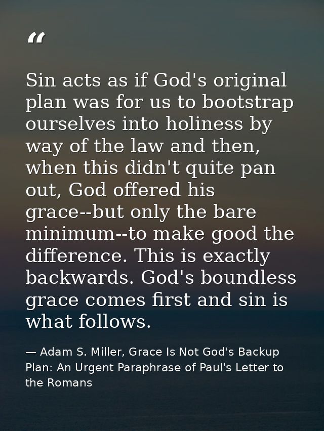 Sin acts as if God's original plan was for us to bootstrap ourselves into holiness by way of the law and then, when this — Adam S. Miller, Grace Is Not God's Backup Plan: An Urgent Paraphrase of Paul's Letter to the Romans