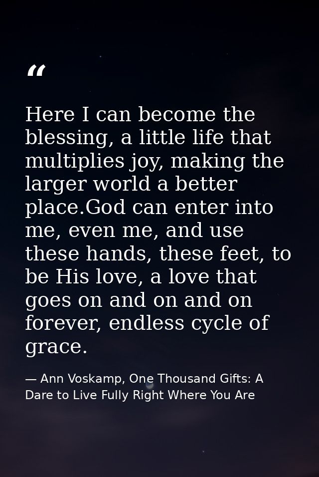 Here I can become the blessing, a little life that multiplies joy, making the larger world a better place.God can enter  — Ann Voskamp, One Thousand Gifts: A Dare to Live Fully Right Where You Are