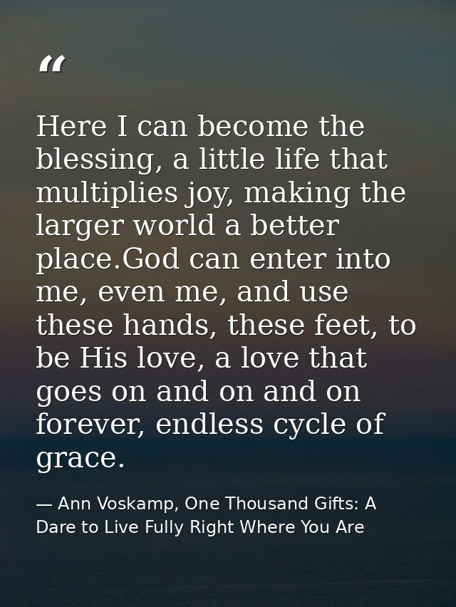 Here I can become the blessing, a little life that multiplies joy, making the larger world a better place.God can enter  — Ann Voskamp, One Thousand Gifts: A Dare to Live Fully Right Where You Are