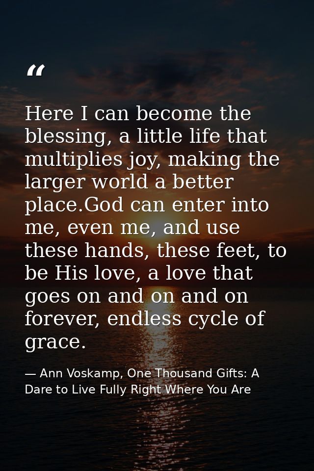 Here I can become the blessing, a little life that multiplies joy, making the larger world a better place.God can enter  — Ann Voskamp, One Thousand Gifts: A Dare to Live Fully Right Where You Are