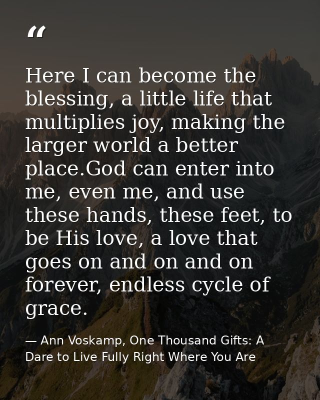Here I can become the blessing, a little life that multiplies joy, making the larger world a better place.God can enter  — Ann Voskamp, One Thousand Gifts: A Dare to Live Fully Right Where You Are