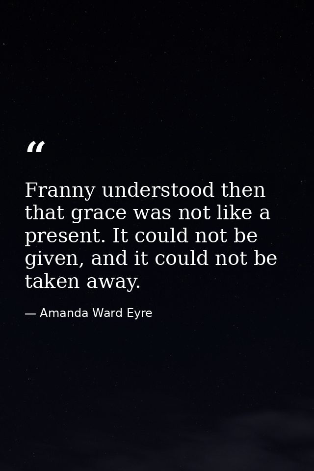 Franny understood then that grace was not like a present. It could not be given, and it could not be taken away. — Amanda Ward Eyre
