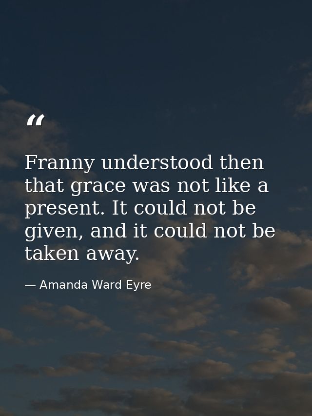 Franny understood then that grace was not like a present. It could not be given, and it could not be taken away. — Amanda Ward Eyre