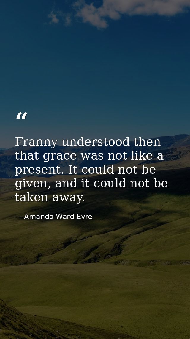 Franny understood then that grace was not like a present. It could not be given, and it could not be taken away. — Amanda Ward Eyre