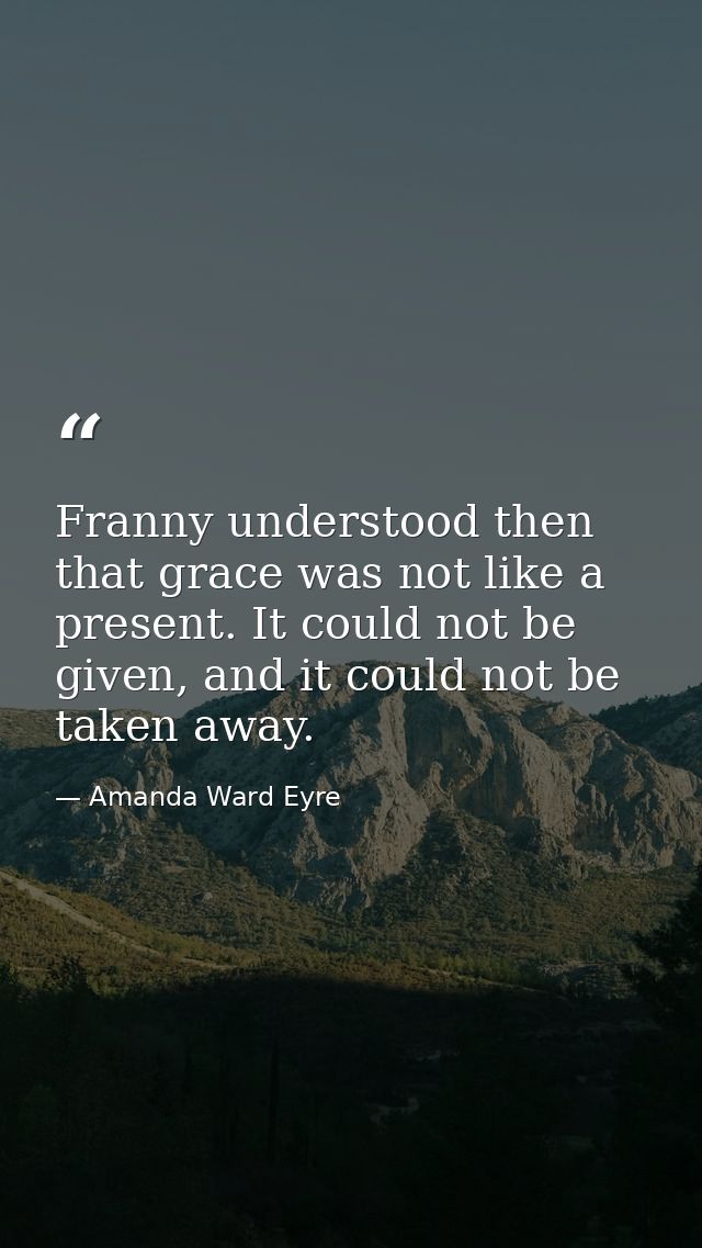 Franny understood then that grace was not like a present. It could not be given, and it could not be taken away. — Amanda Ward Eyre