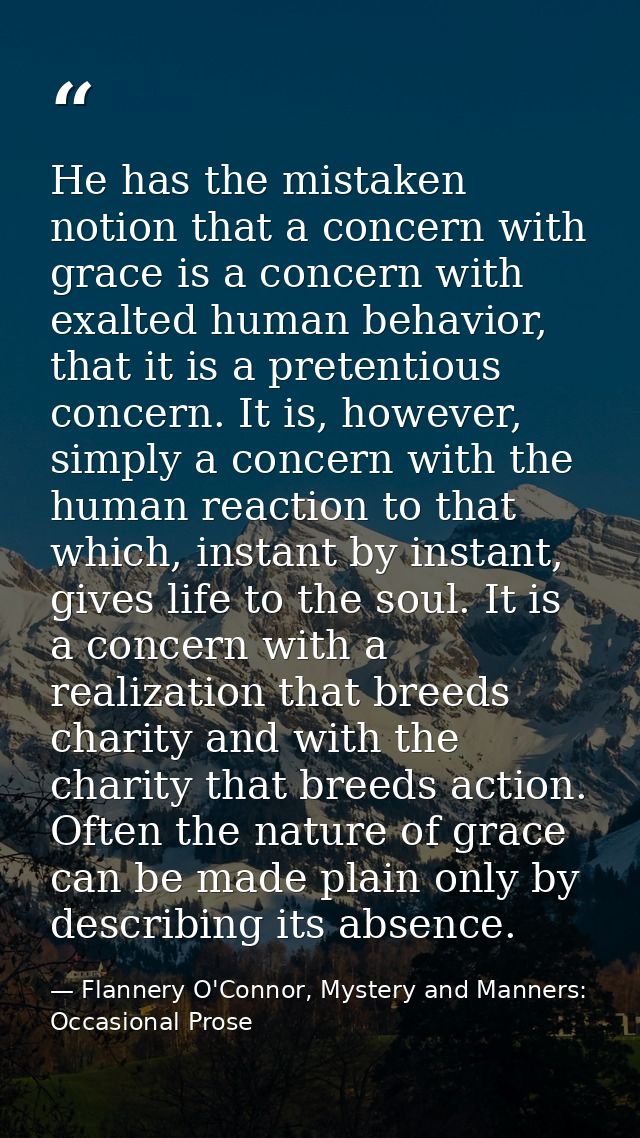 He has the mistaken notion that a concern with grace is a concern with exalted human behavior, that it is a pretentious  — Flannery O'Connor, Mystery and Manners: Occasional Prose