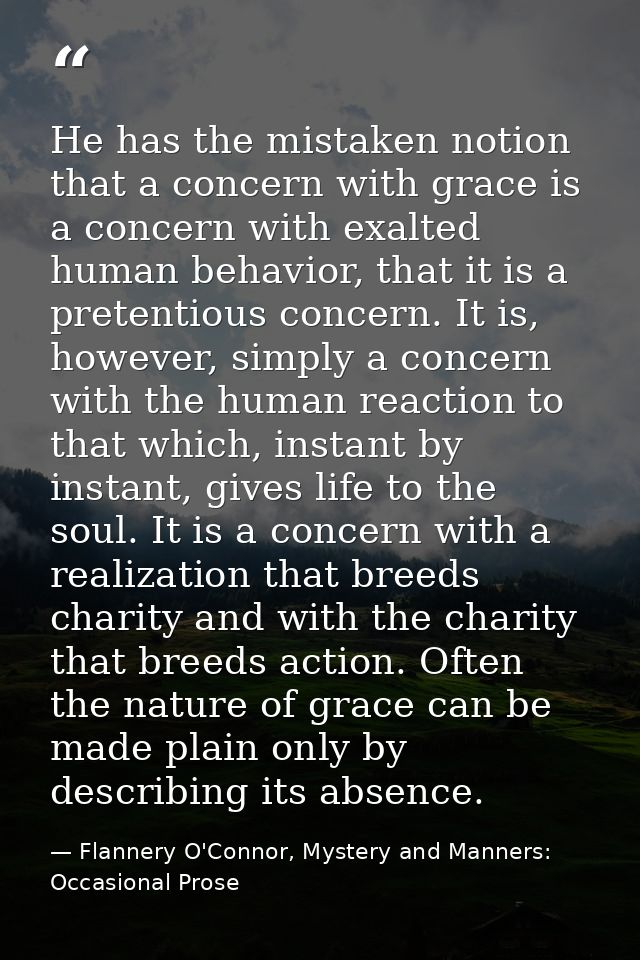 He has the mistaken notion that a concern with grace is a concern with exalted human behavior, that it is a pretentious  — Flannery O'Connor, Mystery and Manners: Occasional Prose