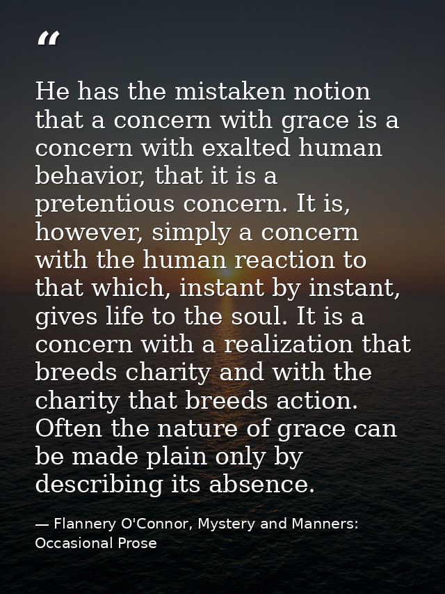 He has the mistaken notion that a concern with grace is a concern with exalted human behavior, that it is a pretentious  — Flannery O'Connor, Mystery and Manners: Occasional Prose