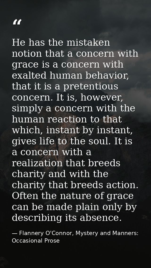 He has the mistaken notion that a concern with grace is a concern with exalted human behavior, that it is a pretentious  — Flannery O'Connor, Mystery and Manners: Occasional Prose