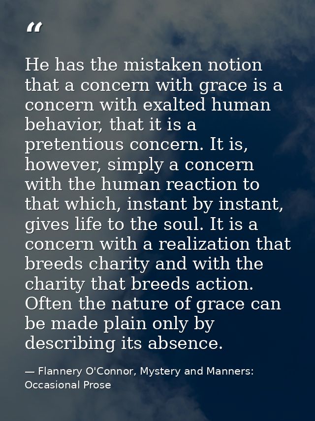 He has the mistaken notion that a concern with grace is a concern with exalted human behavior, that it is a pretentious  — Flannery O'Connor, Mystery and Manners: Occasional Prose