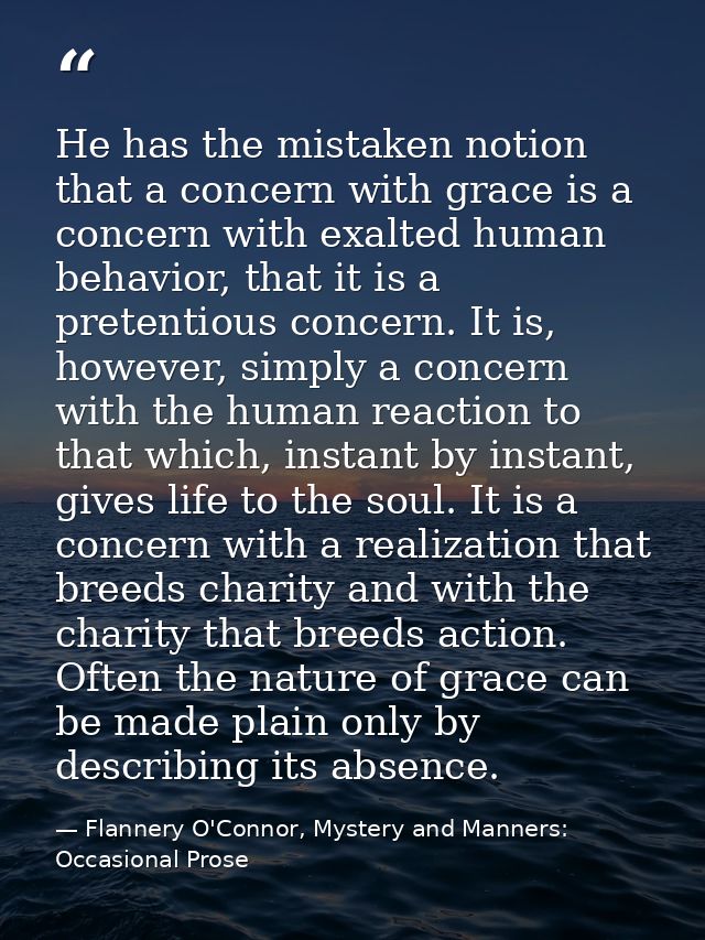He has the mistaken notion that a concern with grace is a concern with exalted human behavior, that it is a pretentious  — Flannery O'Connor, Mystery and Manners: Occasional Prose